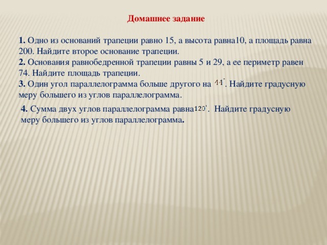 Домашнее задание 1. Одно из оснований трапеции равно 15, а высота равна10, а площадь равна 200. Найдите второе основание трапеции. 2. Основания равнобедренной трапеции равны 5 и 29, а ее периметр равен 74. Найдите площадь трапеции. 3. Один угол параллелограмма больше другого на . Найдите градусную меру большего из углов параллелограмма. . 4. Сумма двух углов параллелограмма равна . Найдите градусную меру большего из углов параллелограмма .