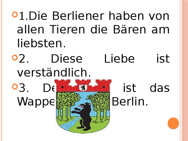 1 .Die Berliener haben von allen Tieren die Bären am liebsten . 2. Diese Liebe ist verständlich . 3. Der Bär ist das Wappentier von Berlin .