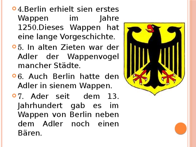 4. Berlin erhielt sien erstes Wappen im Jahre 125 0. Dieses Wappen hat eine lange Vorgeschichte . 5. In alten Zieten war der Adler der Wappenvogel mancher Städte . 6. Auch Berlin hatte den Adler in sienem Wappen . 7. Ader seit  dem 13 . Jahrhundert gab es im Wappen von Berlin neben dem Adler noch einen Bären .