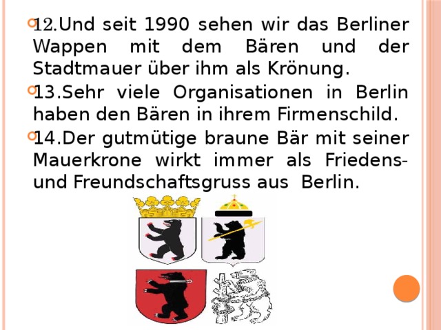 12. Und seit 1990 sehen wir das Berliner Wappen mit dem Bären und der Stadtmauer über ihm als Krönung . 13. Sehr viele Organisationen in Berlin haben den Bären in ihrem Firmenschild . 14. Der gutmütige braune Bär mit seiner Mauerkrone wirkt immer als Friedens-und Freundschaftsgruss aus Berlin .