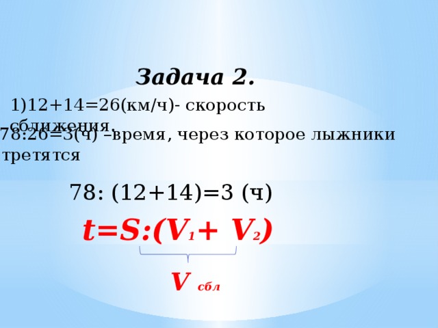 Задача 2. 1)12+14=26(км/ч)- скорость сближения. 2)78:26=3(ч) –время, через которое лыжники встретятся 78: (12+14)=3 (ч) t=S:(V 1 + V 2 ) V сбл