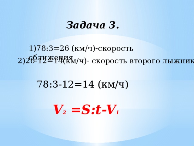 Задача 3. 1)78:3=26 (км/ч)-скорость сближения 2)26-12=14(км/ч)- скорость второго лыжника 78:3-12=14 (км/ч) V 2 =S:t-V 1