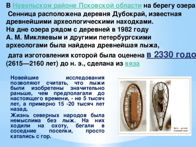 В Невельском районе Псковской области  на берегу озера  Сенница расположена деревня Дубокрай, известная древнейшими археологическими находками. На дне озера рядом с деревней в 1982 году А. М. Микляевым и другими петербургскими археологами была найдена древнейшая лыжа,  дата изготовления которой была оценена в 2330 годом (2615—2160 лет) до н. э., сделана из вяза Новейшие исследования позволяют считать, что лыжи были изобретены значительно раньше, чем предполагали до настоящего времени, - не 5 тысяч лет, а примерно 15 -20 тысяч лет назад. Жизнь северных народов была немыслима без лыж. На них ходили на охоту, бегали в соседние поселки, просто катались с гор.