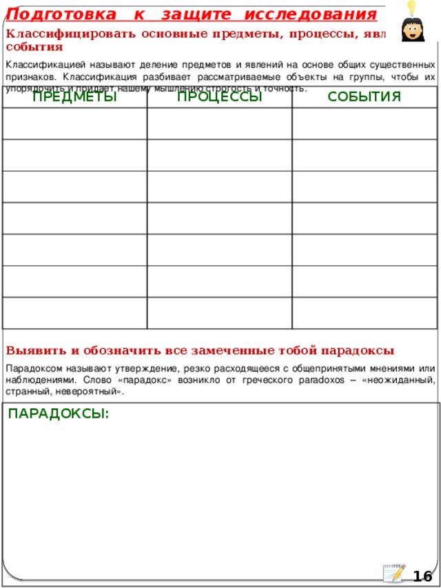 Подготовка к защите исследования Классифицировать основные предметы, процессы, явления и события Классификацией называют деление предметов и явлений на основе общих существенных признаков. Классификация разбивает рассматриваемые объекты на группы, чтобы их упорядочить и придает нашему мышлению строгость и точность. ПРЕДМЕТЫ ПРОЦЕССЫ СОБЫТИЯ Выявить и обозначить все замеченные тобой парадоксы Парадоксом называют утверждение, резко расходящееся с общепринятыми мнениями или наблюдениями. Слово «парадокс» возникло от греческого paradoxos – «неожиданный, странный, невероятный». ПАРАДОКСЫ:  16