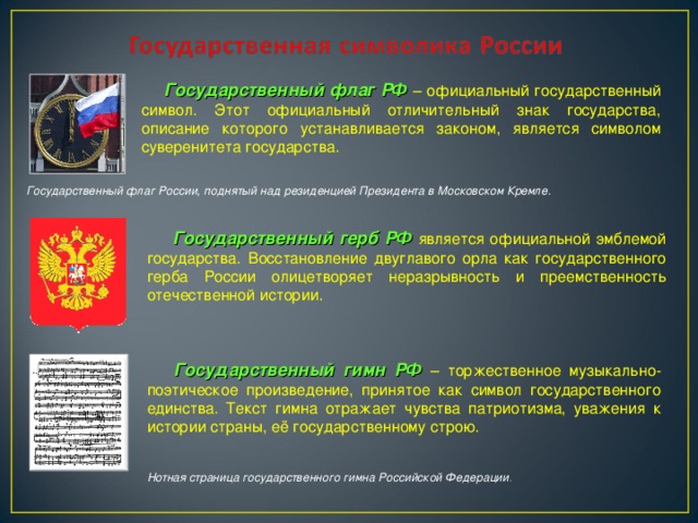 Государственный флаг РФ  – официальный государственный символ. Этот официальный отличительный знак государства, описание которого устанавливается законом, является символом суверенитета государства. Государственный флаг России, поднятый над резиденцией Президента в Московском Кремле.    Государственный герб РФ  является официальной эмблемой государства. Восстановление двуглавого орла как государственного герба России олицетворяет неразрывность и преемственность отечественной истории.  Государственный гимн РФ  – торжественное музыкально-поэтическое произведение, принятое как символ государственного единства. Текст гимна отражает чувства патриотизма, уважения к истории страны, её государственному строю. Нотная страница государственного гимна Российской Федерации .