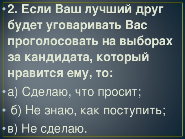 2. Если Ваш лучший друг будет уговаривать Вас проголосовать на выборах за кандидата, который нравится ему, то: а) Сделаю, что просит;  б) Не знаю, как поступить; в) Не сделаю.