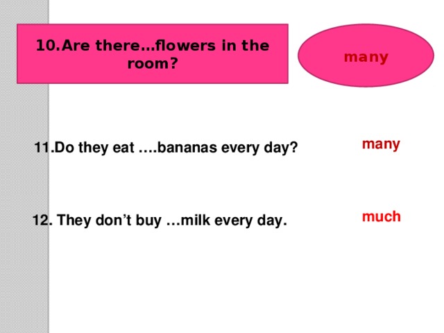 10.Are there…flowers in the room? many many 11.Do they eat ….bananas every day? much 12. They don’t buy …milk every day.