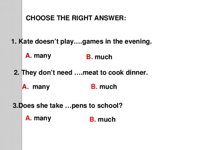 CHOOSE THE RIGHT ANSWER: 1. Kate doesn’t play….games in the evening. A. many B. much  2. They don’t need ….meat to cook dinner. A. many B. much 3.Does she take …pens to school? A. many B. much