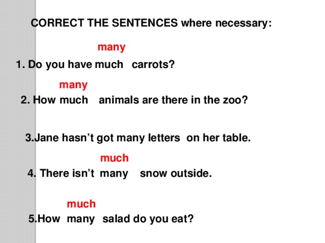 CORRECT THE SENTENCES where necessary: many carrots? much 1. Do you have many 2. How much animals are there in the zoo? 3.Jane hasn’t got many letters on her table. much snow outside. many 4. There isn’t much many 5.How salad do you eat?