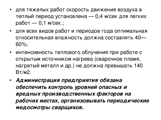 для тяжелых работ скорость движения воздуха в теплый период установлена — 0,4 м/сек для легких работ — 0,1 м/сек.; для всех видов работ и периодов года оптимальная относительная влажность должна составлять 40—60%; интенсивность теплового облучения при работе с открытым источником нагрева (сварочное пламя, нагретый металл и др.) не должна превышать 140 Вт/м2. Администрация предприятия обязана обеспечить контроль уровней опасных и вредных производственных факторов на рабочих местах, организовывать периодические медосмотры сварщиков.