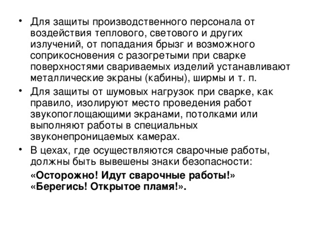 Для защиты производственного персонала от воздействия теплового, светового и других излучений, от попадания брызг и возможного соприкосновения с разогретыми при сварке поверхностями свариваемых изделий устанавливают металлические экраны (кабины), ширмы и т. п. Для защиты от шумовых нагрузок при сварке, как правило, изолируют место проведения работ звукопоглощающими экранами, потолками или выполняют работы в специальных звуконепроницаемых камерах. В цехах, где осуществляются сварочные работы, должны быть вывешены знаки безопасности: