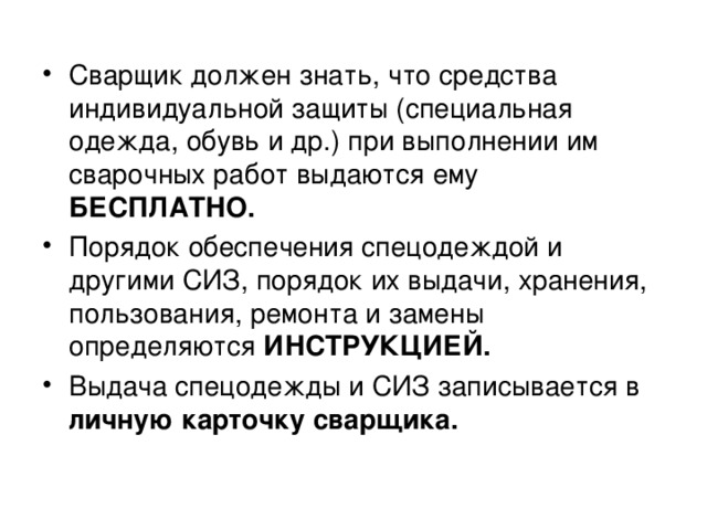 Сварщик должен знать, что средства индивидуальной защиты (специальная одежда, обувь и др.) при выполнении им сварочных работ выдаются ему БЕСПЛАТНО. Порядок обеспечения спецодеждой и другими СИЗ, порядок их выдачи, хранения, пользования, ремонта и замены определяются ИНСТРУКЦИЕЙ. Выдача спецодежды и СИЗ записывается в личную карточку сварщика.