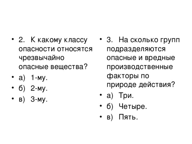 2.  К какому классу опасности относятся чрезвычайно  опасные вещества? а)  1-му. б)  2-му. в)  3-му. 3.  На сколько групп подразделяются опасные и вредные  производственные факторы по природе действия? а)  Три. б)  Четыре. в)  Пять.