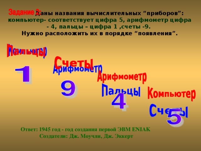 Даны названия вычислительных “приборов”: компьютер- соответствует цифра 5, арифмометр цифра - 4, пальцы – цифра 1 ,счеты -9. Нужно расположить их в порядке “появления”. Ответ: 1945 год - год создания первой ЭВМ ENIAK Создатели: Дж. Моучли, Дж. Эккерт