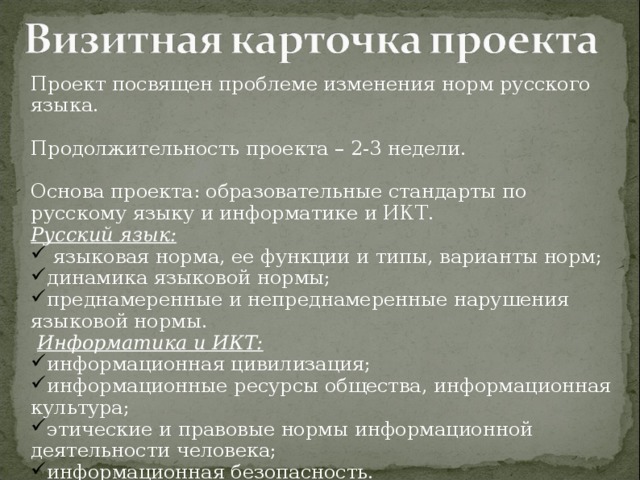 Проект посвящен проблеме изменения норм русского языка. Продолжительность проекта – 2-3 недели. Основа проекта: образовательные стандарты по русскому языку и информатике и ИКТ. Русский язык:  языковая норма, ее функции и типы, варианты норм; динамика языковой нормы; преднамеренные и непреднамеренные нарушения языковой нормы.   Информатика и ИКТ: