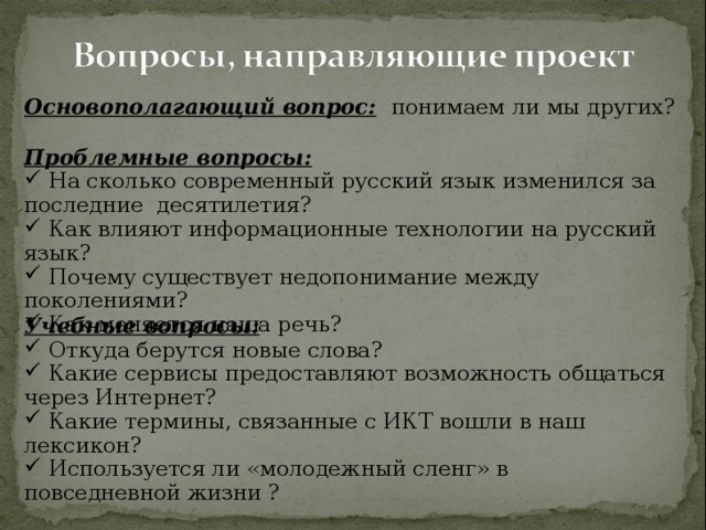 Основополагающий вопрос:  понимаем ли мы других? Проблемные вопросы:  На сколько современный русский язык изменился за последние десятилетия?  Как влияют информационные технологии на русский язык?  Почему существует недопонимание между поколениями?  Как меняется наша речь? Учебные вопросы: