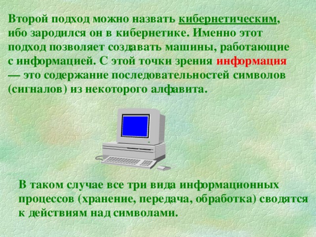 Второй подход можно назвать кибернетическим , ибо зародился он в кибернетике. Именно этот подход позволяет создавать машины, работающие с информацией. С этой точки зрения информация  — это содержание последовательностей символов (сигналов) из некоторого алфавита.