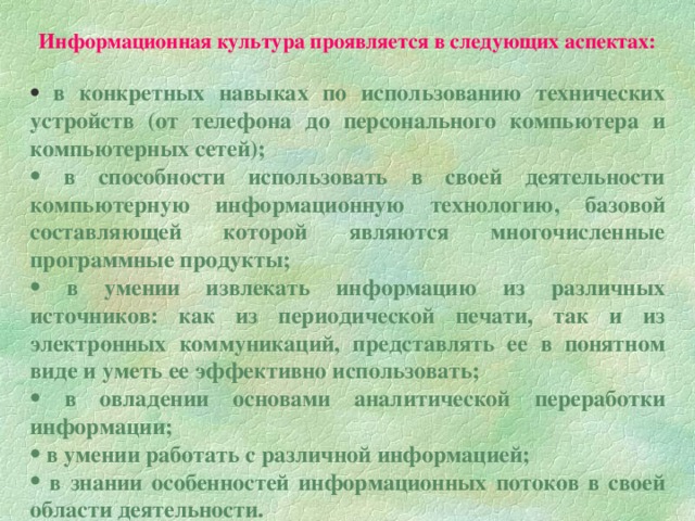 Информационная культура проявляется в следующих аспектах:  в конкретных навыках по использованию технических устройств (от телефона до персонального компьютера и компьютерных сетей);  в способности использовать в своей деятельности компьютерную информационную технологию, базовой составляющей которой являются многочисленные программные продукты;  в умении извлекать информацию из различных источников: как из периодической печати, так и из электронных коммуникаций, представлять ее в понятном виде и уметь ее эффективно использовать;  в овладении основами аналитической переработки информации;  в умении работать с различной информацией;  в знании особенностей информационных потоков в своей области деятельности.