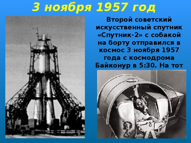 3 ноября 1957 год Второй советский искусственный спутник «Спутник-2» с собакой на борту отправился в космос 3 ноября 1957 года с космодрома Байконур в 5:30. На тот момент Лайке было около 2х лет.