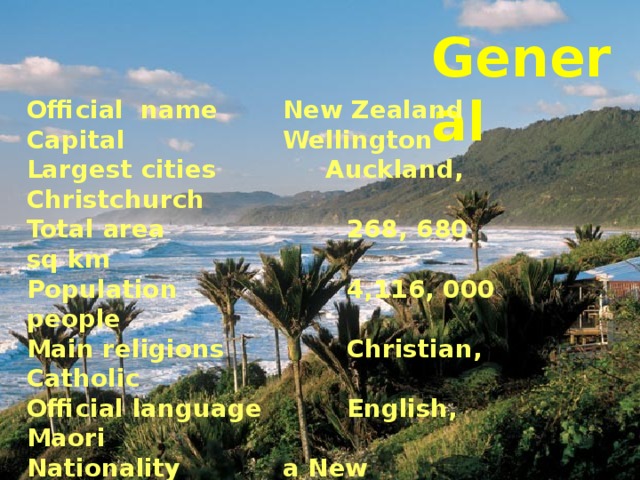 General Official name   New Zealand Capital    Wellington Largest cities   Auckland, Christchurch Total area    268, 680 sq km Population    4,116, 000 people Main religions   Christian, Catholic Official language   English, Maori Nationality   a New Zealander (the  kiwis) Government    parliamentary democratic     monarchy