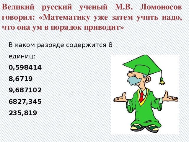 Великий русский ученый М.В. Ломоносов говорил: «Математику уже затем учить надо, что она ум в порядок приводит» В каком разряде содержится 8 единиц: 0,598414 8,6719 9,687102 6827,345 235,819