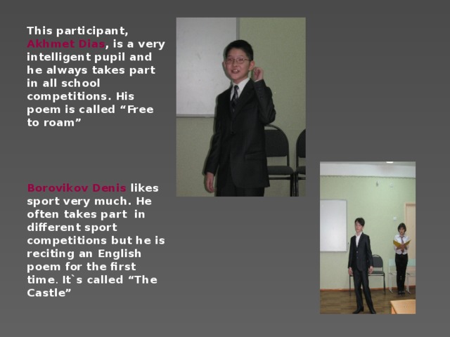 This participant, Akhmet Dias , is a very intelligent pupil and he always takes part in all school competitions. His poem is called “Free to roam”     Borovikov Denis likes sport very much. He often takes part in different sport competitions but he is reciting an English poem for the first time . It`s called “The Castle”