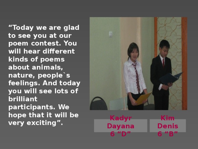 “ Today we are glad to see you at our poem contest. You will hear different kinds of poems about animals, nature, people`s feelings. And today you will see lots of brilliant participants. We hope that it will be very exciting”.      Kadyr Dayana Kim Denis 6 “D” 6 “B”