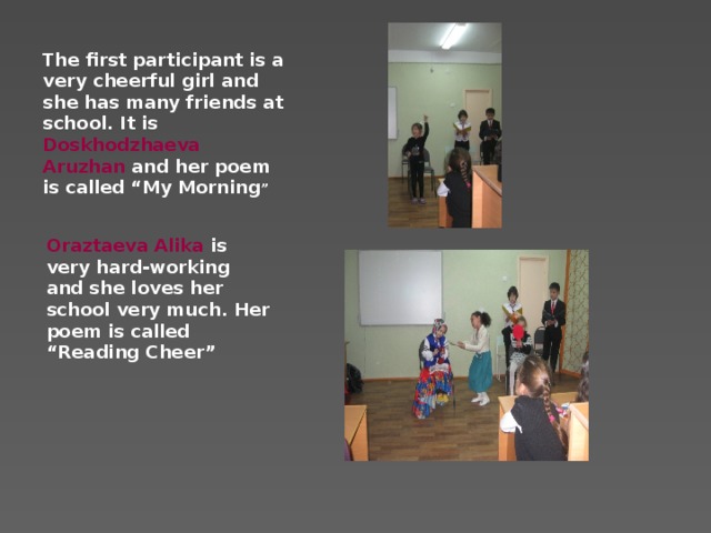 The first participant is a very cheerful girl and she has many friends at school. It is Doskhodzhaeva Aruzhan and her poem is called “My Morning ”             Oraztaeva Alika is very hard-working and she loves her school very much. Her poem is called “Reading Cheer”