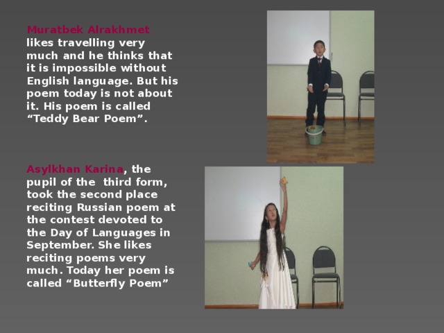 Muratbek Alrakhmet likes travelling very much and he thinks that it is impossible without English language. But his poem today is not about it. His poem is called “Teddy Bear Poem”.    Asylkhan Karina , the pupil of the third form, took the second place reciting Russian poem at the contest devoted to the Day of Languages in September. She likes reciting poems very much. Today her poem is called “Butterfly Poem”