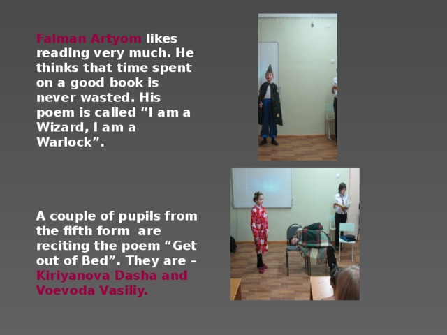 Falman Artyom likes reading very much. He thinks that time spent on a good book is never wasted. His poem is called “I am a Wizard, I am a Warlock”.     A couple of pupils from the fifth form are reciting the poem “Get out of Bed”. They are – Kiriyanova Dasha and Voevoda Vasiliy.