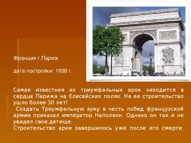 Франция  г.Париж   дата постройки: 1836 г. Самая известная из триумфальных арок находится в сердце Парижа на Елисейских полях. На ее строительство ушло более 30 лет!  Создать Триумфальную арку в честь побед французской армии приказал император Наполеон. Однако он так и не увидел свое детище. Строительство арки завершилось уже после его смерти.