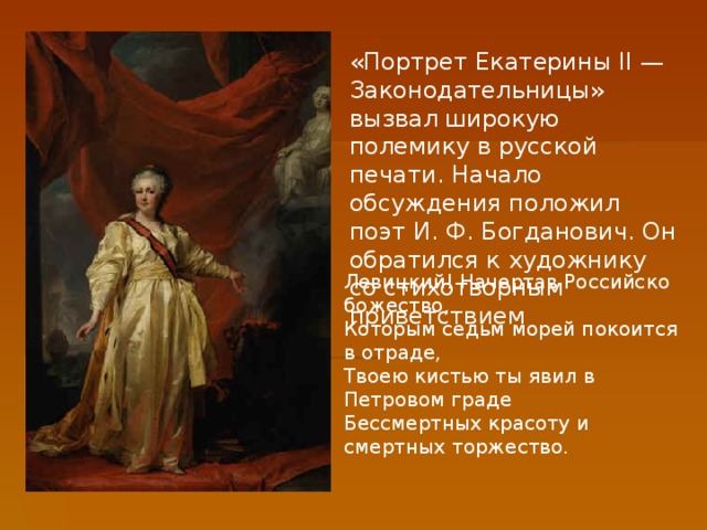 «Портрет Екатерины II — Законодательницы» вызвал широкую полемику в русской печати. Начало обсуждения положил поэт И. Ф. Богданович. Он обратился к художнику со стихотворным приветствием Левицкий! Начертав Российско божество, Которым седьм морей покоится в отраде, Твоею кистью ты явил в Петровом граде Бессмертных красоту и смертных торжество.