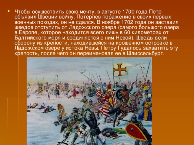 Чтобы осуществить свою мечту, в августе 1700 года Петр объявил Швеции войну. Потерпев поражение в своих первых военных походах, он не сдался. В ноябре 1702 года он заставил шведов отступить от Ладожского озера (самого большого озера в Европе, которое находится всего лишь в 60 километрах от Балтийского моря и соединяется с ним Невой). Шведы вели оборону из крепости, находившейся на крошечном островке в Ладожском озере у истока Невы. Петру I удалось захватить эту крепость, после чего он переименовал ее в Шлиссельбург.