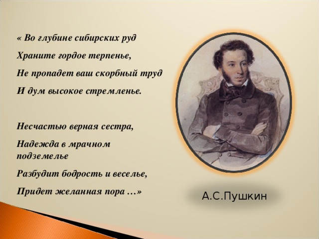 « Во глубине сибирских руд Храните гордое терпенье, Не пропадет ваш скорбный труд И дум высокое стремленье.  Несчастью верная сестра, Надежда в мрачном подземелье Разбудит бодрость и веселье, Придет желанная пора …»  А.С.Пушкин