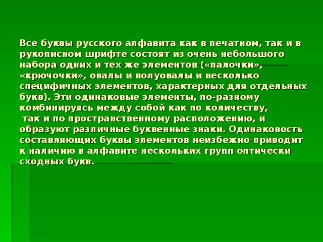 Все буквы русского алфавита как в печатном, так и в рукописном шрифте состоят из очень небольшого набора одних и тех же элементов («палочки», «крючочки», овалы и полуовалы и несколько специфичных элементов, характерных для отдельных букв). Эти одинаковые элементы, по-разному комбинируясь между собой как по количеству,  так и по пространственному расположению, и образуют различные буквенные знаки. Одинаковость составляющих буквы элементов неизбежно приводит к наличию в алфавите нескольких групп оптически сходных букв.