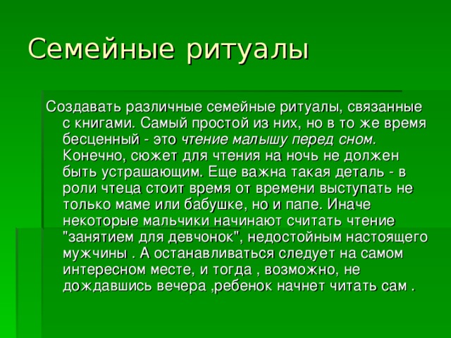 Семейные  ритуалы Создавать различные семейные ритуалы, связанные с книгами. Самый простой из них, но в то же время бесценный - это чтение малышу перед сном. Конечно, сюжет для чтения на ночь не должен быть устрашающим. Еще важна такая деталь - в роли чтеца стоит время от времени выступать не только маме или бабушке, но и папе. Иначе некоторые мальчики начинают считать чтение 