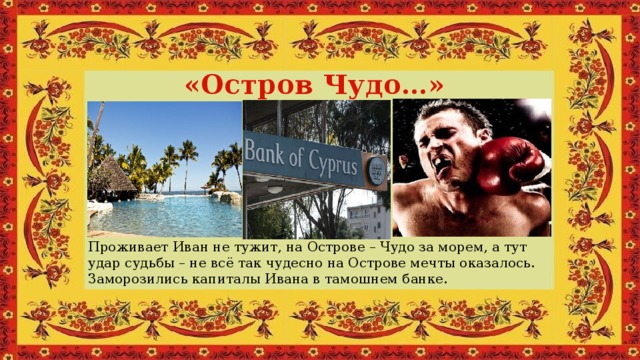 «Остров Чудо…» Проживает Иван не тужит, на Острове – Чудо за морем, а тут удар судьбы – не всё так чудесно на Острове мечты оказалось. Заморозились капиталы Ивана в тамошнем банке.