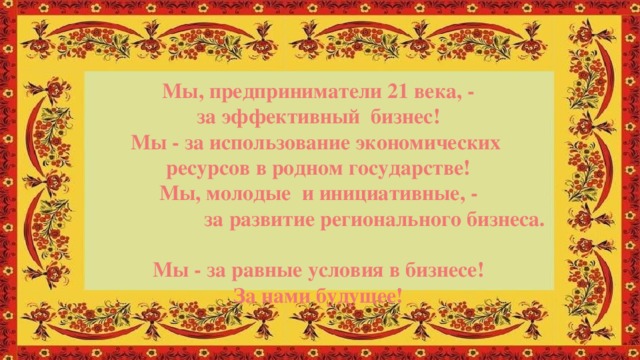 Мы, предприниматели 21 века, - за эффективный бизнес! Мы - за использование экономических ресурсов в родном государстве! Мы, молодые и инициативные, -  за развитие регионального бизнеса. Мы - за равные условия в бизнесе! За нами будущее!