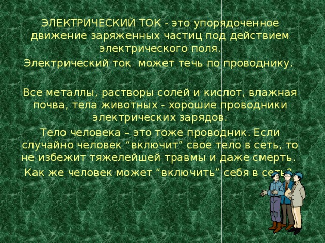 ЭЛЕКТРИЧЕСКИЙ ТОК - это упорядоченное движение заряженных частиц под действием электрического поля. Электрический ток может течь по проводнику.   Все металлы, растворы солей и кислот, влажная почва, тела животных - хорошие проводники электрических зарядов. Тело человека – это тоже проводник. Если случайно человек “включит” свое тело в сеть, то не избежит тяжелейшей травмы и даже смерть. Как же человек может “включить” себя в сеть?