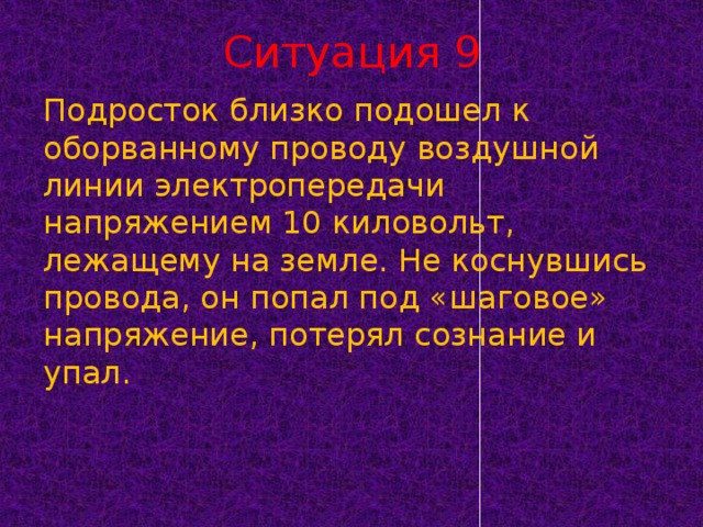 Ситуация 9 Подросток близко подошел к оборванному проводу воздушной линии электропередачи напряжением 10 киловольт, лежащему на земле. Не коснувшись провода, он попал под «шаговое» напряжение, потерял сознание и упал.