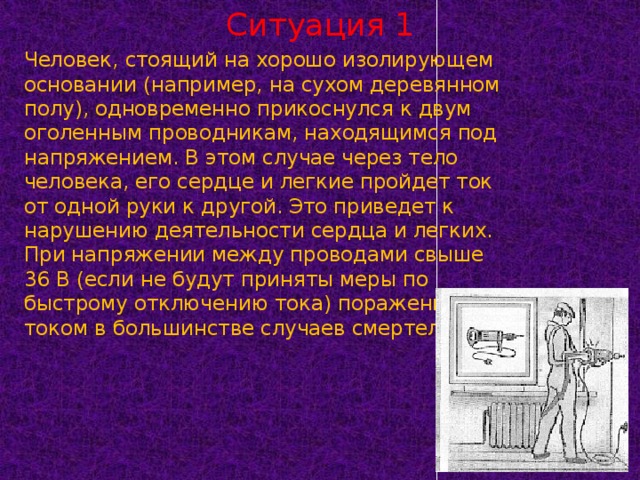 Ситуация 1 Человек, стоящий на хорошо изолирующем основании (например, на сухом деревянном полу), одновременно прикоснулся к двум оголенным проводникам, находящимся под напряжением. В этом случае через тело человека, его сердце и легкие пройдет ток от одной руки к другой. Это приведет к нарушению деятельности сердца и легких. При напряжении между проводами свыше 36 В (если не будут приняты меры по быстрому отключению тока) поражение током в большинстве случаев смертельно.