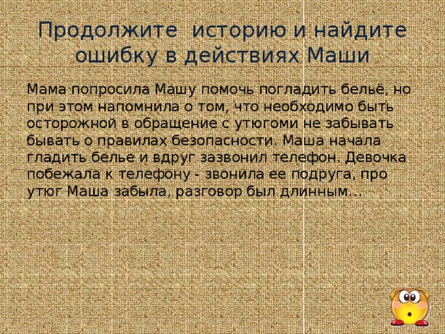 Продолжите историю и найдите ошибку в действиях Маши Мама попросила Машу помочь погладить бельё, но при этом напомнила о том, что необходимо быть осторожной в обращение с утюгоми не забывать бывать о правилах безопасности. Маша начала гладить белье и вдруг зазвонил телефон. Девочка побежала к телефону - звонила ее подруга, про утюг Маша забыла, разговор был длинным…