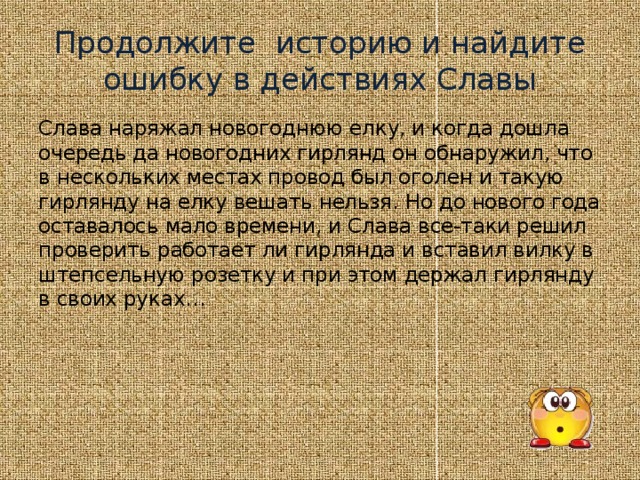 Продолжите историю и найдите ошибку в действиях Славы Слава наряжал новогоднюю елку, и когда дошла очередь да новогодних гирлянд он обнаружил, что в нескольких местах провод был оголен и такую гирлянду на елку вешать нельзя. Но до нового года оставалось мало времени, и Слава все-таки решил проверить работает ли гирлянда и вставил вилку в штепсельную розетку и при этом держал гирлянду в своих руках…