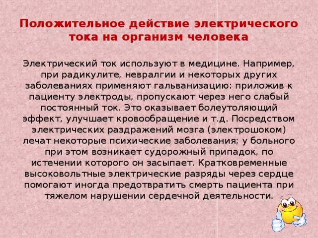 Положительное действие электрического тока на организм человека Электрический ток используют в медицине. Например, при радикулите, невралгии и некоторых других заболеваниях применяют гальванизацию: приложив к пациенту электроды, пропускают через него слабый постоянный ток. Это оказывает болеутоляющий эффект, улучшает кровообращение и т.д. Посредством электрических раздражений мозга (электрошоком) лечат некоторые психические заболевания; у больного при этом возникает судорожный припадок, по истечении которого он засыпает. Кратковременные высоковольтные электрические разряды через сердце помогают иногда предотвратить смерть пациента при тяжелом нарушении сердечной деятельности.