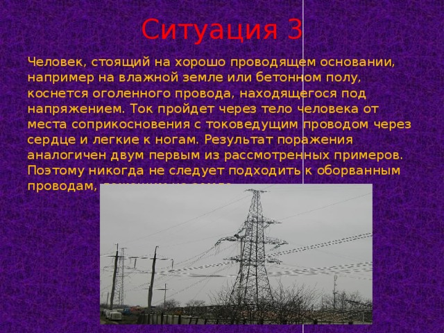 Ситуация 3 Человек, стоящий на хорошо проводящем основании, например на влажной земле или бетонном полу, коснется оголенного провода, находящегося под напряжением. Ток пройдет через тело человека от места соприкосновения с токоведущим проводом через сердце и легкие к ногам. Результат поражения аналогичен двум первым из рассмотренных примеров. Поэтому никогда не следует подходить к оборванным проводам, лежащим на земле.