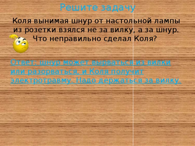 Решите задачу Коля вынимая шнур от настольной лампы из розетки взялся не за вилку, а за шнур.  Что неправильно сделал Коля?   Ответ: шнур может вырваться из вилки или разорваться, и Коля получит электротравму. Надо держаться за вилку.