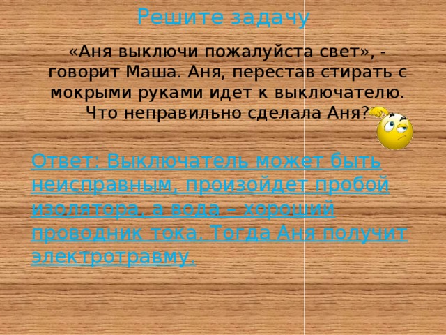 Решите задачу «Аня выключи пожалуйста свет», - говорит Маша. Аня, перестав стирать с мокрыми руками идет к выключателю.  Что неправильно сделала Аня?   Ответ: Выключатель может быть неисправным, произойдет пробой изолятора, а вода – хороший проводник тока. Тогда Аня получит электротравму.