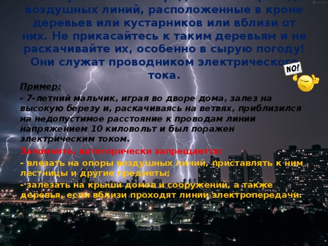 Большую опасность представляют провода воздушных линий, расположенные в кроне деревьев или кустарников или вблизи от них. Не прикасайтесь к таким деревьям и не раскачивайте их, особенно в сырую погоду! Они служат проводником электрического тока. Пример: - 7-летний мальчик, играя во дворе дома, залез на высокую березу и, раскачиваясь на ветвях, приблизился на недопустимое расстояние к проводам линии напряжением 10 киловольт и был поражен электрическим током. Запомните, категорически запрещается: - влезать на опоры воздушных линий, приставлять к ним лестницы и другие предметы; - залезать на крыши домов и сооружений, а также деревья, если вблизи проходят линии электропередачи.