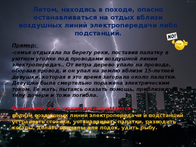 Летом, находясь в походе, опасно останавливаться на отдых вблизи воздушных линий электропередачи либо подстанций. Пример:  -семья отдыхала па берегу реки, поставив палатку в уютном уголке под проводами воздушной линии электропередач.. От ветра дерево упало на провода, оборвав провод, и он упал на землю вблизи 15-летней девушки, которая в это время загорала около палатки. Девушка была смертельно поражена электрическим током. Ее мать, пытаясь оказать помощь, приблизилась к телу дочери и тоже погибла.  Запомните, категорически запрещается вблизи воздушных линий электропередачи и подстанций устраивать стоянки, устанавливать палатки, разводить костры, делать причалы для лодок, удить рыбу.