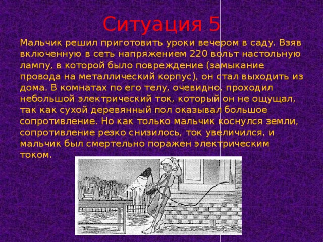 Ситуация 5 Мальчик решил приготовить уроки вечером в саду. Взяв включенную в сеть напряжением 220 вольт настольную лампу, в которой было повреждение (замыкание провода на металлический корпус), он стал выходить из дома. В комнатах по его телу, очевидно, проходил небольшой электрический ток, который он не ощущал, так как сухой деревянный пол оказывал большое сопротивление. Но как только мальчик коснулся земли, сопротивление резко снизилось, ток увеличился, и мальчик был смертельно поражен электрическим током.